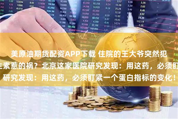 美原油期货配资APP下载 住院的王大爷突然犯糊涂，竟是“救命”抗生素惹的祸？北京这家医院研究发现：用这药，必须盯紧一个蛋白指标的变化！