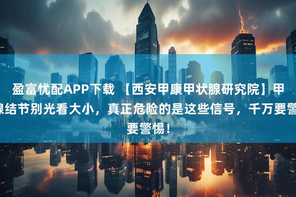 盈富忧配APP下载 【西安甲康甲状腺研究院】甲状腺结节别光看大小，真正危险的是这些信号，千万要警惕！