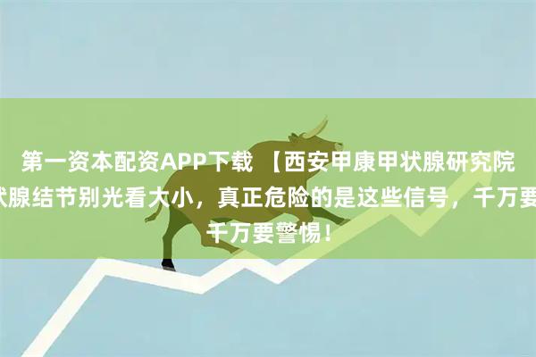 第一资本配资APP下载 【西安甲康甲状腺研究院】甲状腺结节别光看大小，真正危险的是这些信号，千万要警惕！