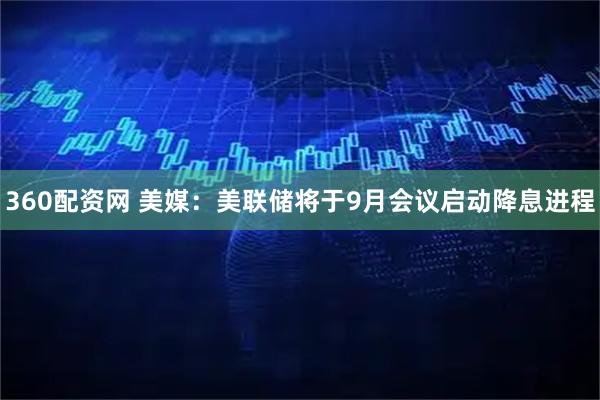 360配资网 美媒：美联储将于9月会议启动降息进程