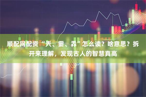 顺配网配资 “兲、嫑、掱”怎么读？啥意思？拆开来理解，发现古人的智慧真高