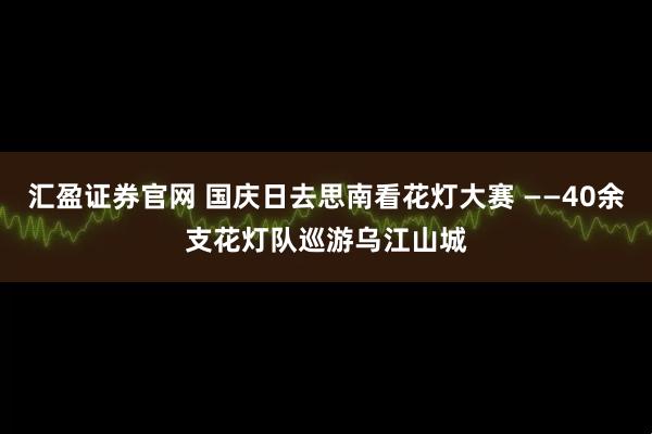 汇盈证券官网 国庆日去思南看花灯大赛 ——40余支花灯队巡游乌江山城