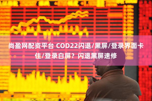 尚盈网配资平台 COD22闪退/黑屏/登录界面卡住/登录白屏？闪退黑屏速修