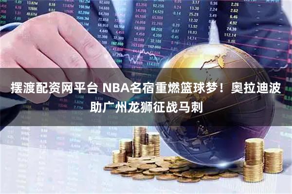 摆渡配资网平台 NBA名宿重燃篮球梦！奥拉迪波助广州龙狮征战马刺