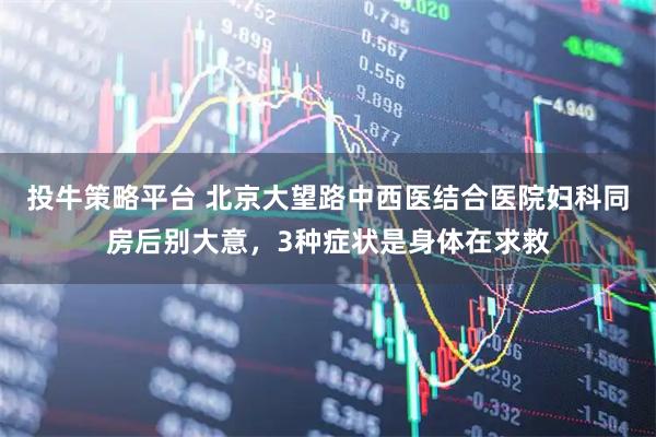 投牛策略平台 北京大望路中西医结合医院妇科同房后别大意，3种症状是身体在求救