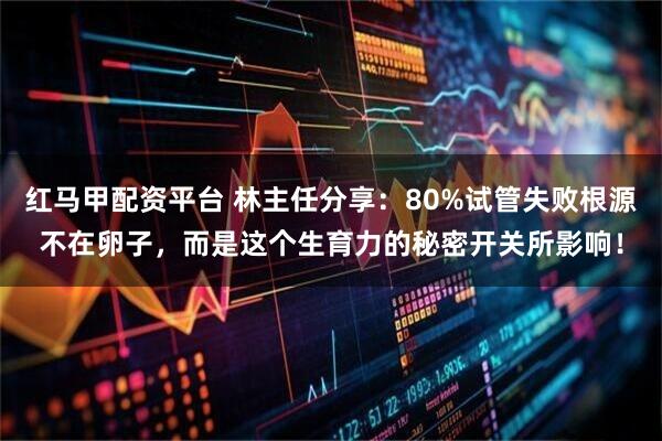 红马甲配资平台 林主任分享：80%试管失败根源不在卵子，而是这个生育力的秘密开关所影响！