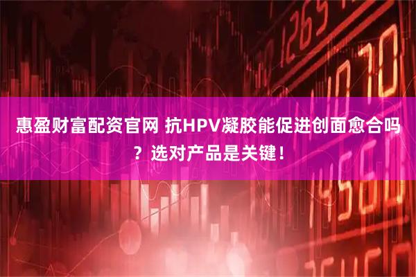 惠盈财富配资官网 抗HPV凝胶能促进创面愈合吗？选对产品是关键！