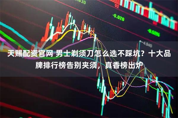 天赐配资官网 男士剃须刀怎么选不踩坑？十大品牌排行榜告别夹须，真香榜出炉