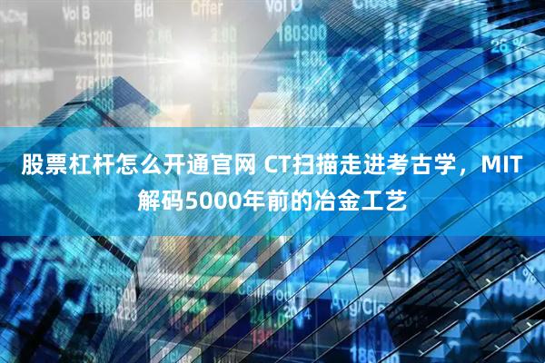 股票杠杆怎么开通官网 CT扫描走进考古学，MIT解码5000年前的冶金工艺