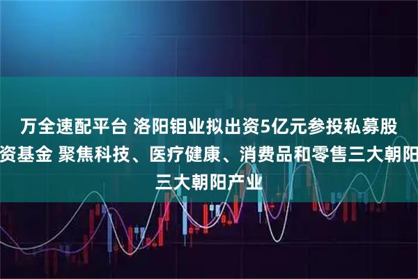 万全速配平台 洛阳钼业拟出资5亿元参投私募股权投资基金 聚焦科技、医疗健康、消费品和零售三大朝阳产业