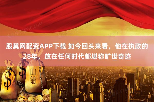 股巢网配资APP下载 如今回头来看，他在执政的28年，放在任何时代都堪称旷世奇迹