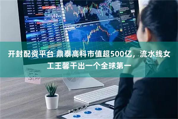 开封配资平台 鼎泰高科市值超500亿，流水线女工王馨干出一个全球第一