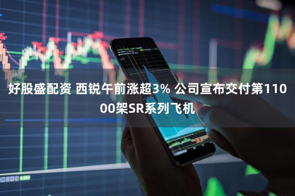 好股盛配资 西锐午前涨超3% 公司宣布交付第11000架SR系列飞机