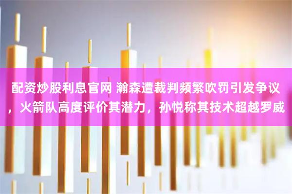 配资炒股利息官网 瀚森遭裁判频繁吹罚引发争议，火箭队高度评价其潜力，孙悦称其技术超越罗威