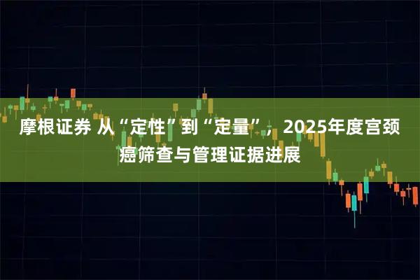 摩根证券 从“定性”到“定量”，2025年度宫颈癌筛查与管理证据进展