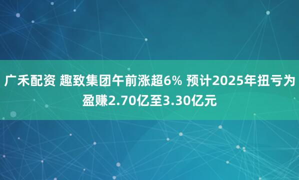 广禾配资 趣致集团午前涨超6% 预计2025年扭亏为盈赚2.70亿至3.30亿元