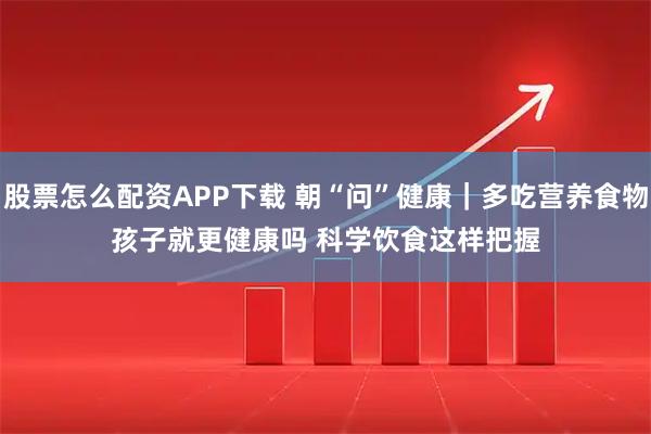 股票怎么配资APP下载 朝“问”健康｜多吃营养食物孩子就更健康吗 科学饮食这样把握