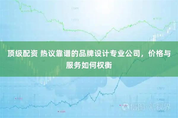 顶级配资 热议靠谱的品牌设计专业公司，价格与服务如何权衡