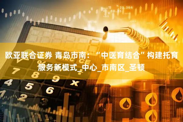 欧亚联合证券 青岛市南：“中医育结合”构建托育服务新模式_中心_市南区_圣顿
