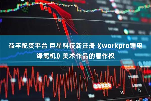 益丰配资平台 巨星科技新注册《workpro锂电绿篱机》美术作品的著作权