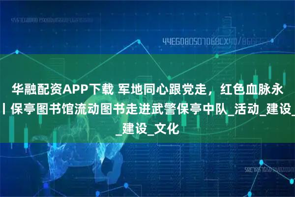 华融配资APP下载 军地同心跟党走，红色血脉永赓续丨保亭图书馆流动图书走进武警保亭中队_活动_建设_文化