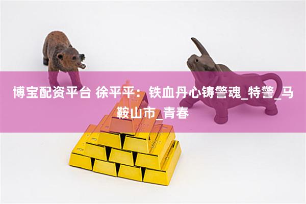 博宝配资平台 徐平平：铁血丹心铸警魂_特警_马鞍山市_青春