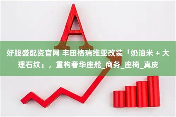 好股盛配资官网 丰田格瑞维亚改装「奶油米 + 大理石纹」，重构奢华座舱_商务_座椅_真皮