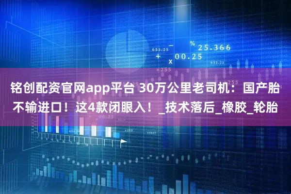 铭创配资官网app平台 30万公里老司机：国产胎不输进口！这4款闭眼入！_技术落后_橡胶_轮胎
