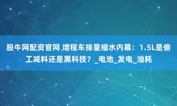 股牛网配资官网 增程车排量缩水内幕：1.5L是偷工减料还是黑科技？_电池_发电_油耗