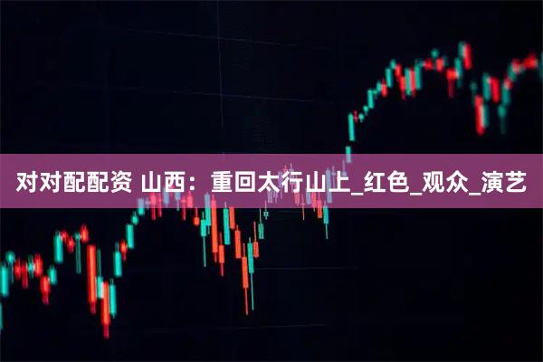 对对配配资 山西：重回太行山上_红色_观众_演艺