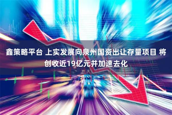 鑫策略平台 上实发展向泉州国资出让存量项目 将创收近19亿元并加速去化