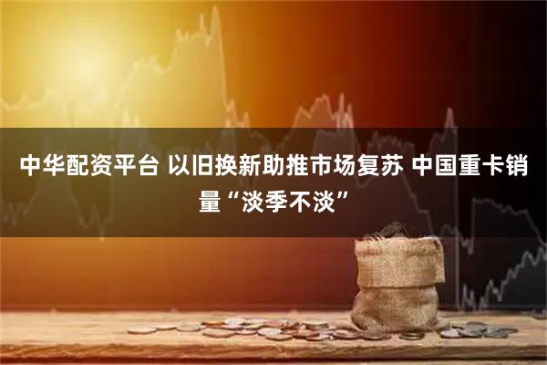 中华配资平台 以旧换新助推市场复苏 中国重卡销量“淡季不淡”