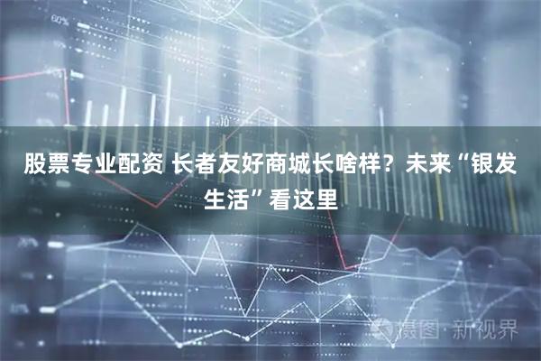股票专业配资 长者友好商城长啥样？未来“银发生活”看这里