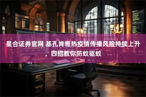 星合证券官网 基孔肯雅热疫情传播风险持续上升，四招教你防蚊驱蚊