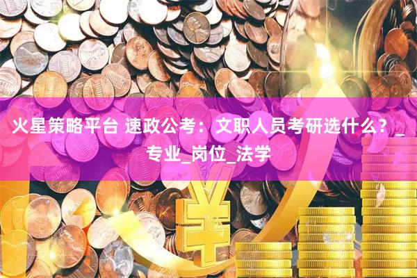 火星策略平台 速政公考：文职人员考研选什么？_专业_岗位_法学