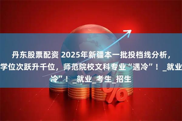 丹东股票配资 2025年新疆本一批投档线分析，南京理工大学位次跃升千位，师范院校文科专业“遇冷”！_就业_考生_招生