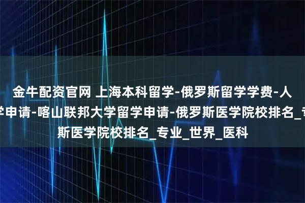 金牛配资官网 上海本科留学-俄罗斯留学学费-人民友谊大学留学申请-喀山联邦大学留学申请-俄罗斯医学院校排名_专业_世界_医科