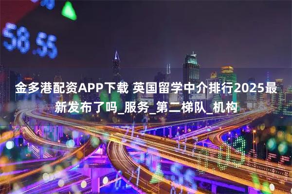 金多港配资APP下载 英国留学中介排行2025最新发布了吗_服务_第二梯队_机构