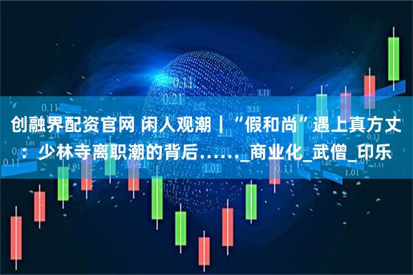创融界配资官网 闲人观潮｜“假和尚”遇上真方丈：少林寺离职潮的背后……_商业化_武僧_印乐