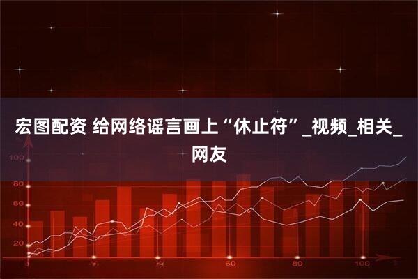 宏图配资 给网络谣言画上“休止符”_视频_相关_网友