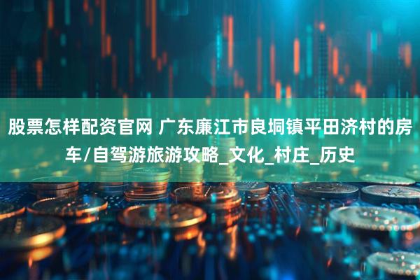 股票怎样配资官网 广东廉江市良垌镇平田济村的房车/自驾游旅游攻略_文化_村庄_历史