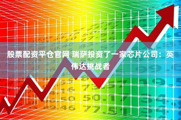 股票配资平仓官网 瑞萨投资了一家芯片公司：英伟达挑战者
