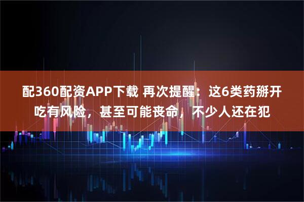 配360配资APP下载 再次提醒：这6类药掰开吃有风险，甚至可能丧命，不少人还在犯