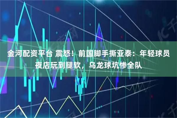 金河配资平台 震怒！前国脚手撕亚泰：年轻球员夜店玩到腿软，乌龙球坑惨全队