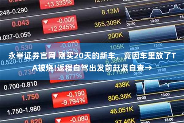 永崋证券官网 刚买20天的新车，竟因车里放了TA被烧!返程自驾出发前赶紧自查→